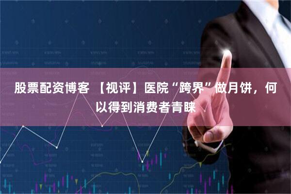 股票配资博客 【视评】医院“跨界”做月饼，何以得到消费者青睐