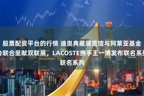 股票配资平台的行情 迪奥典藏展览馆与阿莱亚基金会联合呈献双联展，LACOSTE携手王一博发布联名系列