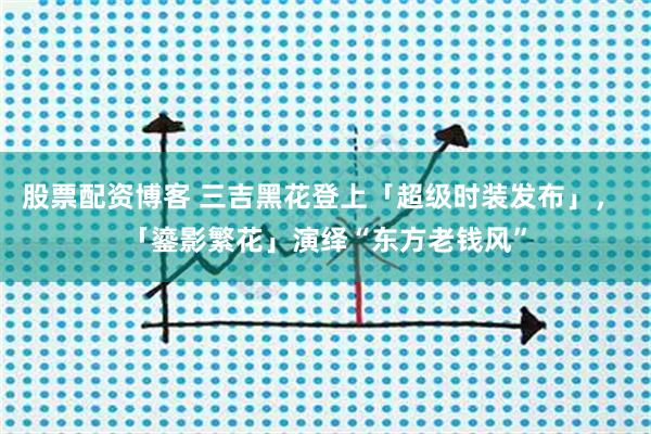 股票配资博客 三吉黑花登上「超级时装发布」， 「鎏影繁花」演绎“东方老钱风”