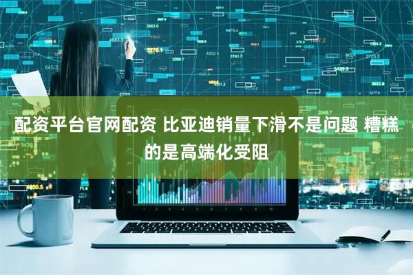 配资平台官网配资 比亚迪销量下滑不是问题 糟糕的是高端化受阻
