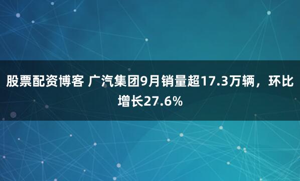 股票配资博客 广汽集团9月销量超17.3万辆，环比增长27.6%